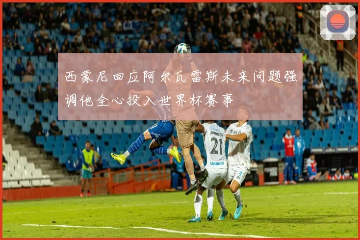 西蒙尼回应阿尔瓦雷斯未来问题强调他全心投入世界杯赛事