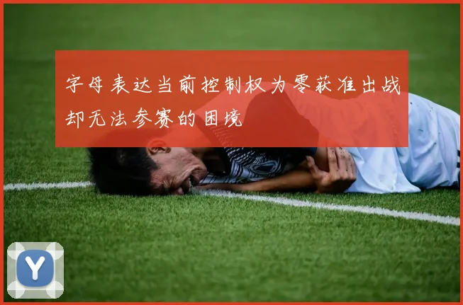 字母表达当前控制权为零获准出战却无法参赛的困境