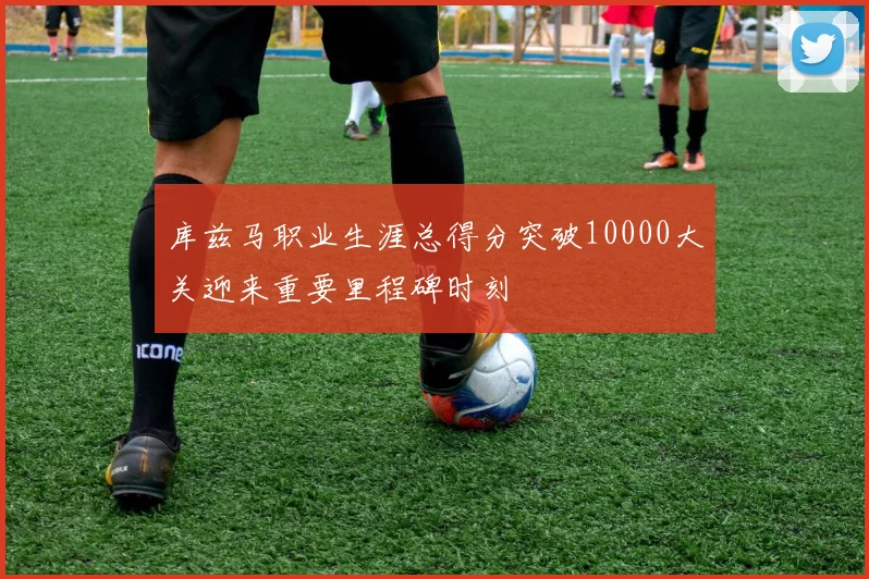 库兹马职业生涯总得分突破10000大关迎来重要里程碑时刻